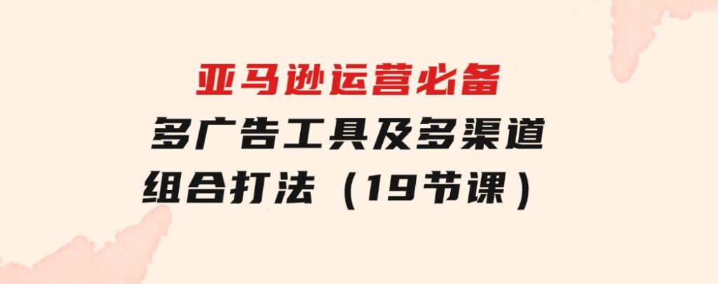 亚马逊运营必备，多广告工具及多渠道组合打法（19节课）-财仔梦想资源网