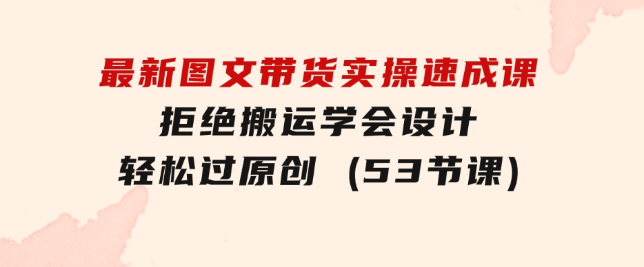 最新图文带货实操速成课，拒绝搬运，学会设计！轻松过原创(53节课)-财仔梦想资源网