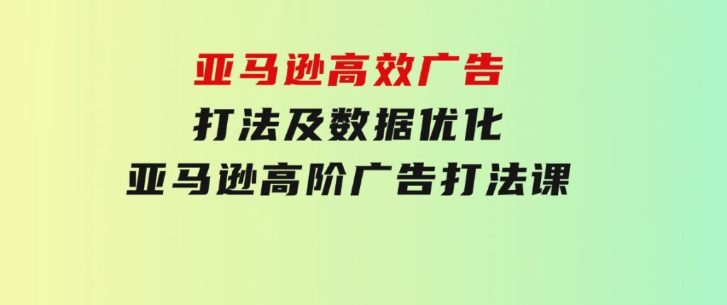 亚马逊高效广告打法及数据优化，亚马逊高阶广告打法课-财仔梦想资源网