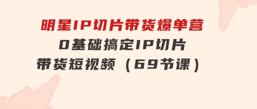 明星IP切片带货爆单营，0基础搞定IP切片带货短视频（69节课）-财仔梦想资源网