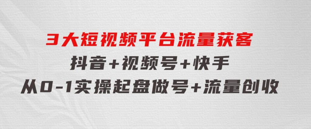 3大短视频平台流量获客，抖音+视频号+快手，从0-1实操起盘做号+流量创收-财仔梦想资源网