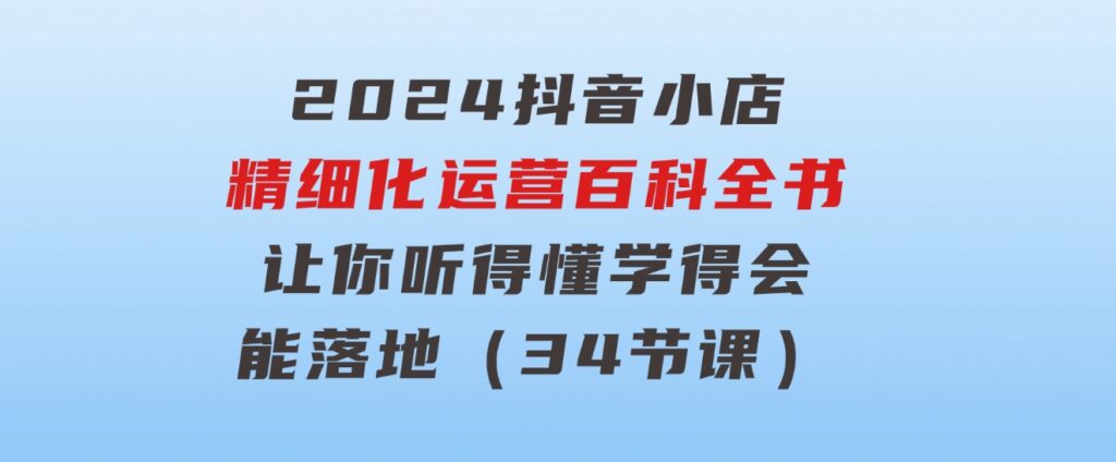 2024抖音小店-精细化运营百科全书：让你听得懂，学得会，能落地（34节课）-财仔梦想资源网
