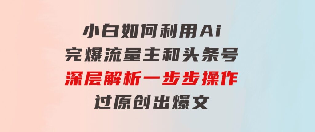 小白如何利用Ai，完爆流量主和头条号深层解析，一步步操作，过原创出爆文-财仔梦想资源网