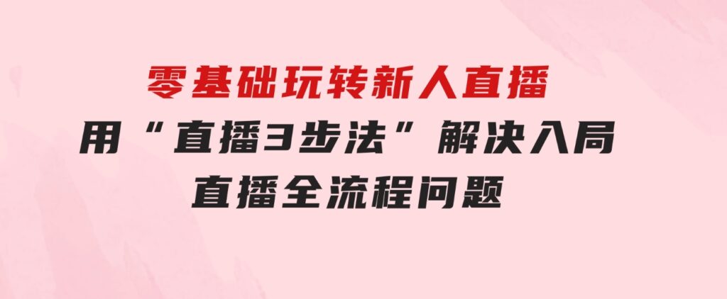 零基础玩转新人直播：用“直播3步法”解决入局直播全流程问题-财仔梦想资源网