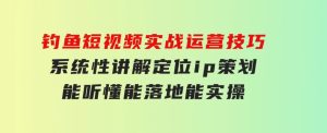 钓鱼短视频实战运营技巧，系统性讲解定位ip策划能听懂，能落地，能实操-财仔梦想资源网