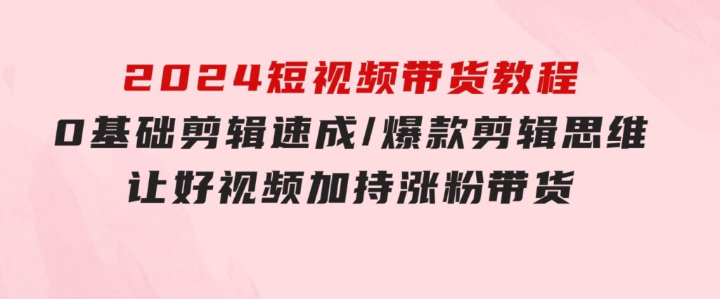 2024短视频带货教程：0基础剪辑速成/爆款剪辑思维/让好视频加持涨粉带货-财仔梦想资源网