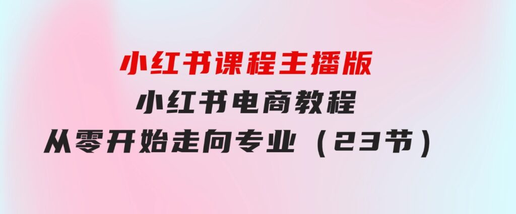 小红书课程主播版，小红书电商教程，从零开始走向专业（23节）-财仔梦想资源网