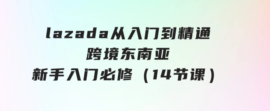 lazada从入门到精通，跨境东南亚新手入门必修（14节课）-财仔梦想资源网
