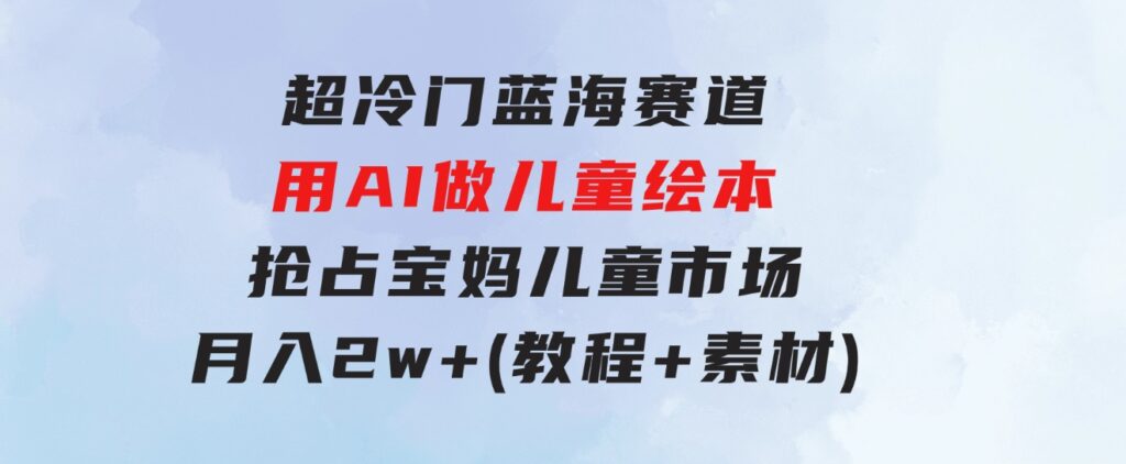 超冷门蓝海赛道，用AI做儿童绘本，抢占宝妈儿童市场，月入2w+(教程+素材)-财仔梦想资源网