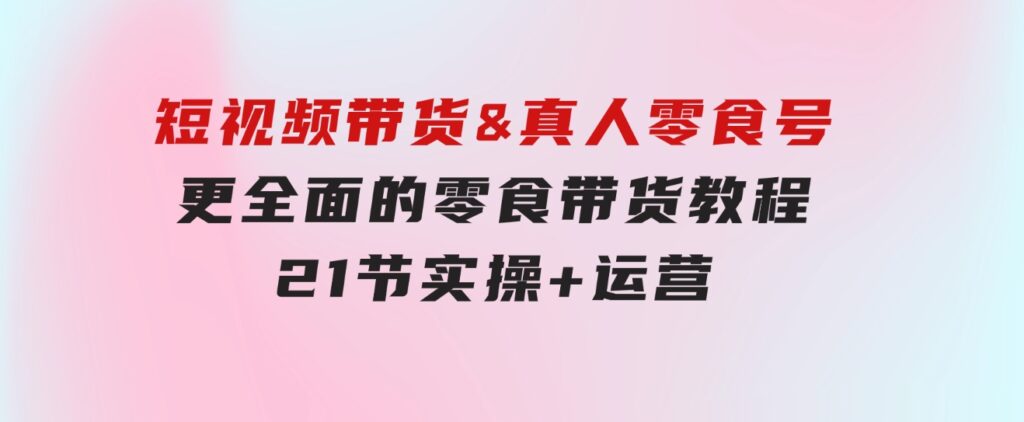 短视频带货&真人零食号：更全面的零食带货教程：21节实操+运营-财仔梦想资源网