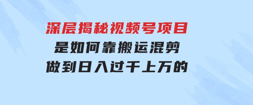 深层揭秘视频号项目，是如何靠搬运混剪做到日入过千上万的-财仔梦想资源网