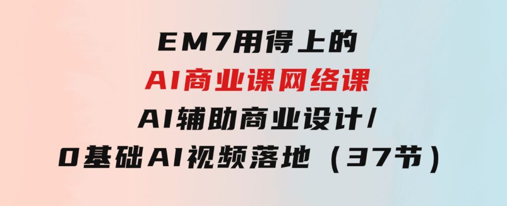 EM7用得上的AI商业课网络课：AI辅助商业设计/0基础AI视频落地（37节）-财仔梦想资源网