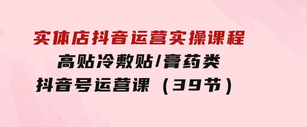 实体店抖音运营实操课程，高贴冷敷贴/膏药类抖音号运营课（39节）-财仔梦想资源网