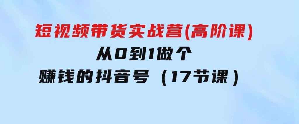 短视频带货实战营(高阶课)，从0到1做个赚钱的抖音号（17节课）-财仔梦想资源网