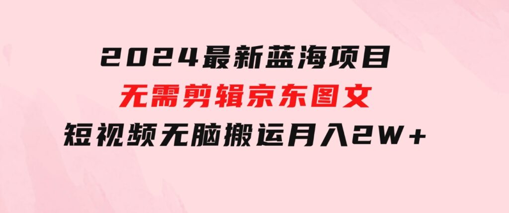 2024最新蓝海项目，无需剪辑，京东图文短视频无脑搬运月入2W+-财仔梦想资源网