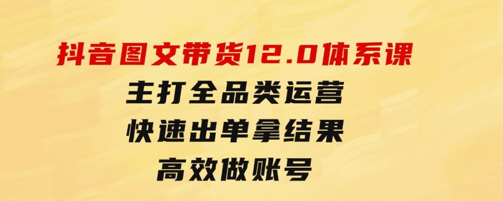 抖音图文带货12.0体系课，主打全品类运营，快速出单拿结果，高效做账号-财仔梦想资源网