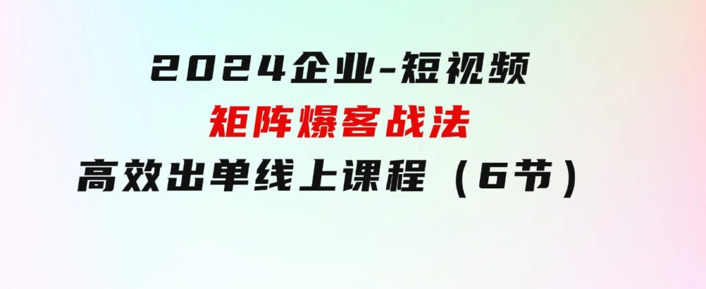 2024企业-短视频-矩阵爆客战法，高效出单线上课程（6节）-财仔梦想资源网