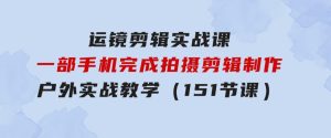 运镜剪辑实战课，一部手机完成拍摄剪辑制作，户外实战教学（151节课）-财仔梦想资源网
