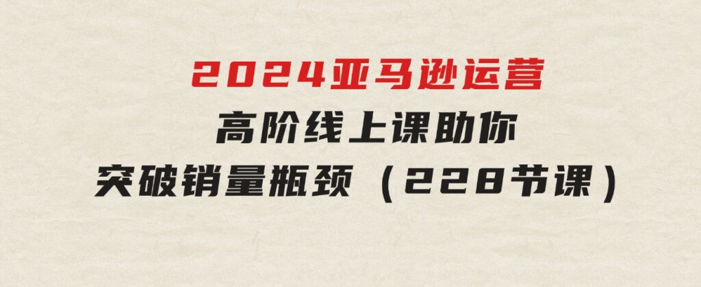 2024亚马逊运营-高阶线上课，助你突破销量瓶颈（228节课）-财仔梦想资源网