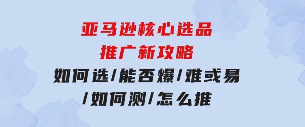 亚马逊核心选品推广新攻略！如何选/能否爆/难或易/如何测/怎么推-财仔梦想资源网