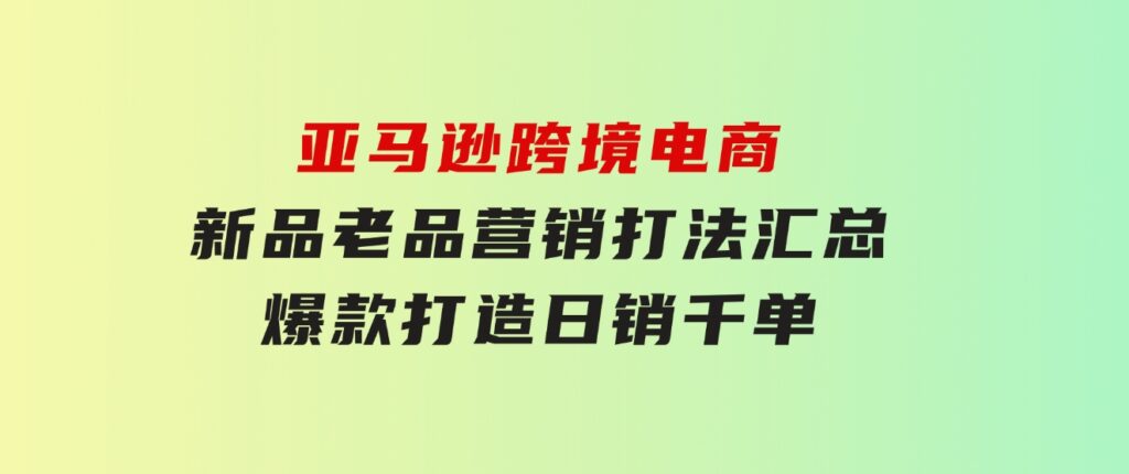 亚马逊跨境电商：新品老品营销打法汇总，爆款打造，日销千单-财仔梦想资源网