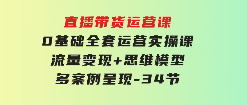 直播带货运营课，0基础全套运营实操课流量变现+思维模型+多案例呈现-34节-财仔梦想资源网