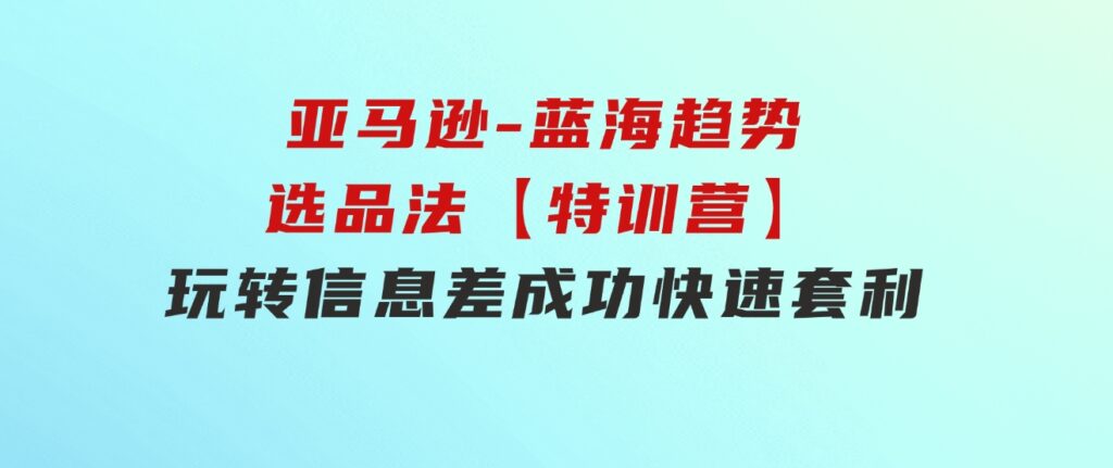 亚马逊-蓝海趋势选品法【特训营】：玩转信息差，成功快速套利!-财仔梦想资源网
