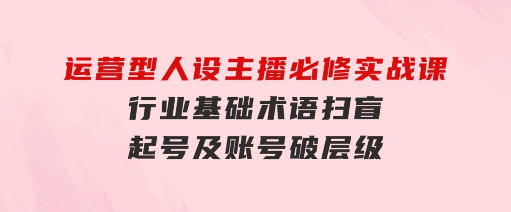 运营型·人设主播必修实战课：行业基础术语扫盲，起号及账号破层级-财仔梦想资源网