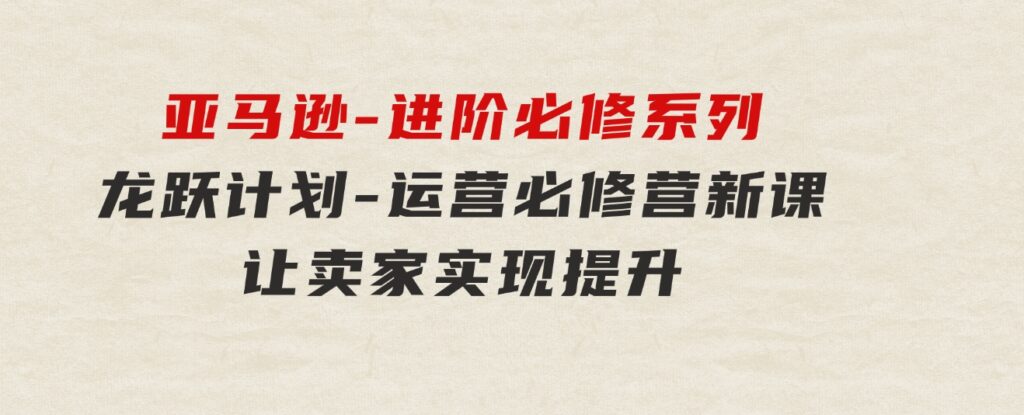 亚马逊-进阶必修系列，龙跃计划-运营必修营新课，让卖家实现提升让单…-财仔梦想资源网