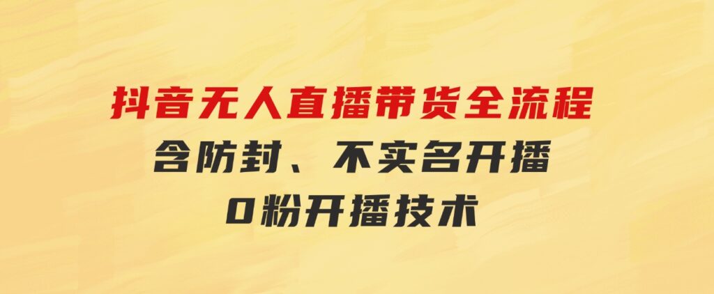抖音无人直播带货全流程（含防封、不实名开播、0粉开播技术）-财仔梦想资源网