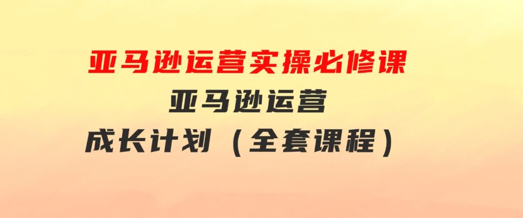 亚马逊运营实操必修课，亚马逊运营成长计划（全套课程）-财仔梦想资源网