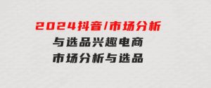2024抖音/市场分析与选品，兴趣电商市场分析与选品-财仔梦想资源网
