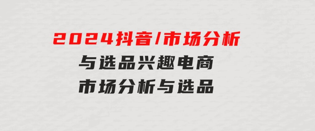 2024抖音/市场分析与选品，兴趣电商市场分析与选品-财仔梦想资源网
