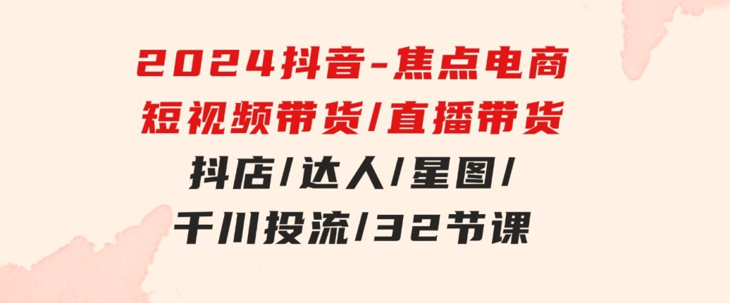 2024抖音-焦点电商：短视频带货/直播带货/抖店/达人/星图/千川投流/32节课-财仔梦想资源网
