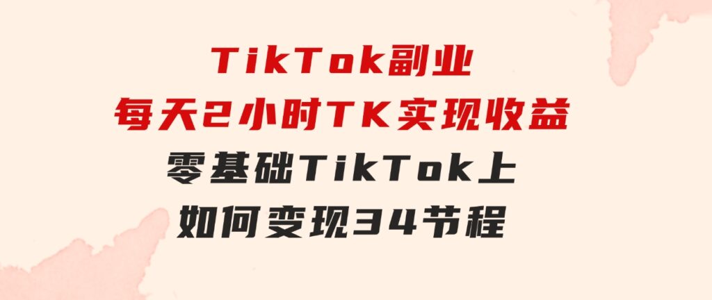 TikTok副业：每天利用2小时在TK实现收益，零基础TikTok上如何变现，34节程-财仔梦想资源网