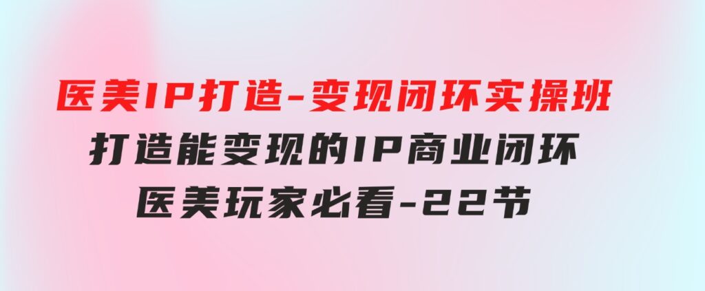 医美IP打造-变现闭环实操班，打造能变现的IP商业闭环，医美玩家必看-22节-财仔梦想资源网