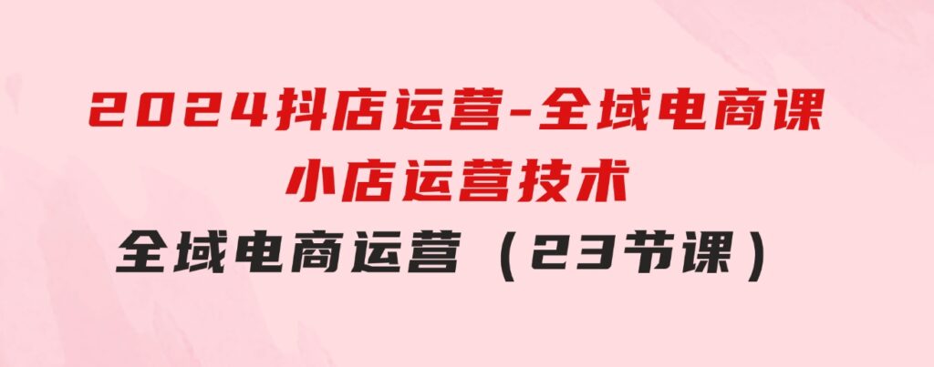2024抖店运营-全域电商课，小店运营技术，全域电商运营（23节课）-财仔梦想资源网