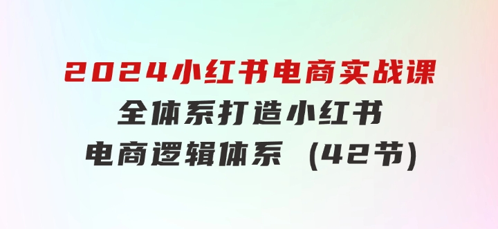 2024小红书电商实战课：全体系打造全方位梳理小红书电商逻辑体系(42节)-财仔梦想资源网