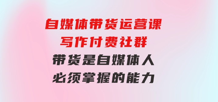 自媒体带货运营课：写作付费社群，带货是自媒体人必须掌握的能力-财仔梦想资源网