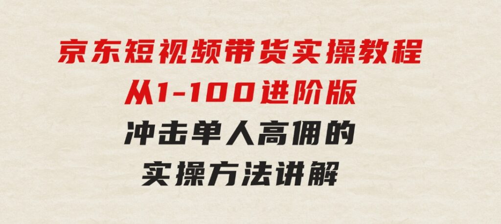 京东短视频带货实操教程，从1-100进阶版，冲击单人高佣的实操方法讲解-财仔梦想资源网