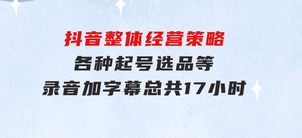 抖音整体经营策略，各种起号选品等录音加字幕总共17小时-财仔梦想资源网