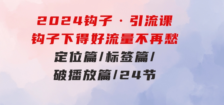 2024钩子·引流课：钩子下得好流量不再愁，定位篇/标签篇/破播放篇/24节-财仔梦想资源网