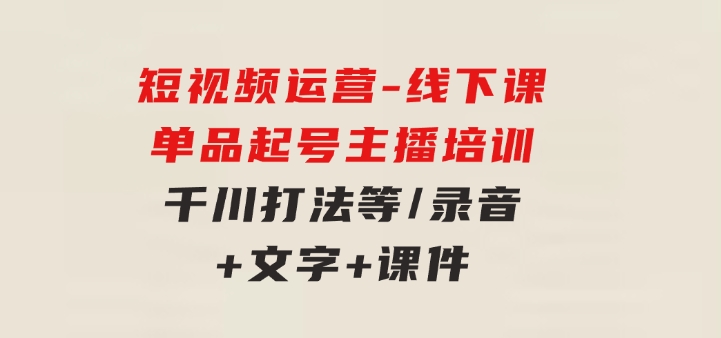 短视频运营-6月底线下课：单品起号，主播培训，千川打法等/录音+文字+课件-财仔梦想资源网