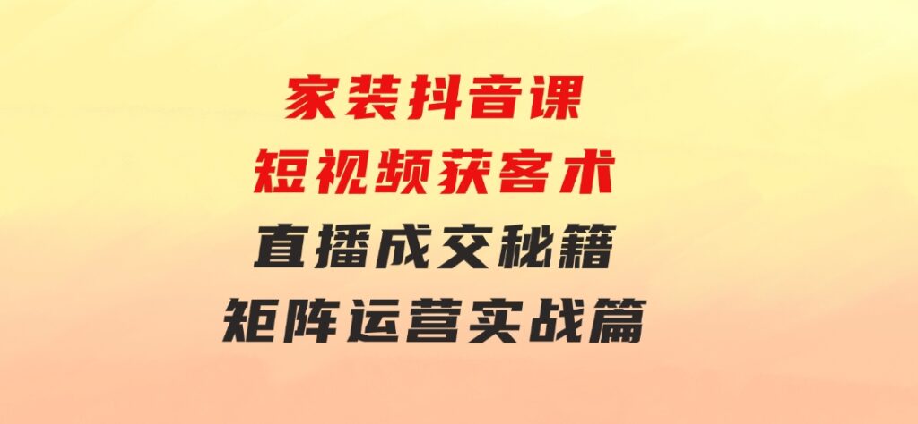 家装抖音课：短视频获客术，直播成交秘籍，矩阵运营实战篇-财仔梦想资源网
