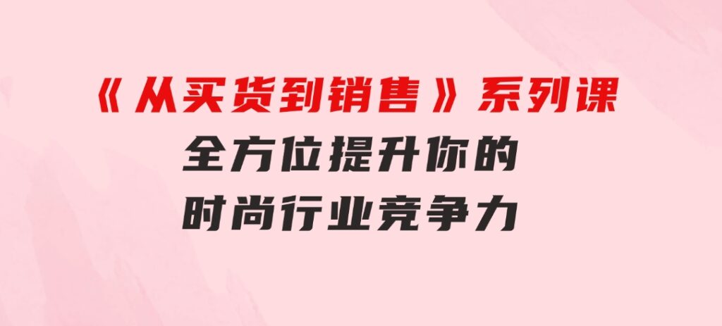《从买货到销售》系列课，全方位提升你的时尚行业竞争力-财仔梦想资源网