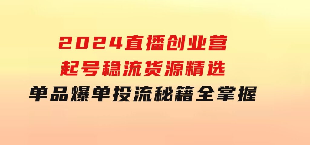 2024直播创业营：起号稳流，货源精选，单品爆单，投流秘籍全掌握-财仔梦想资源网