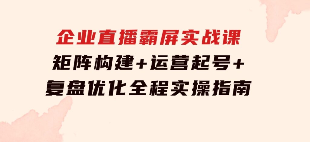 企业直播霸屏实战课：矩阵构建+运营起号+复盘优化，全程实操指南-财仔梦想资源网