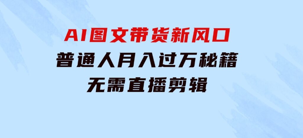 AI图文带货新风口：普通人月入过万秘籍，无需直播剪辑-财仔梦想资源网