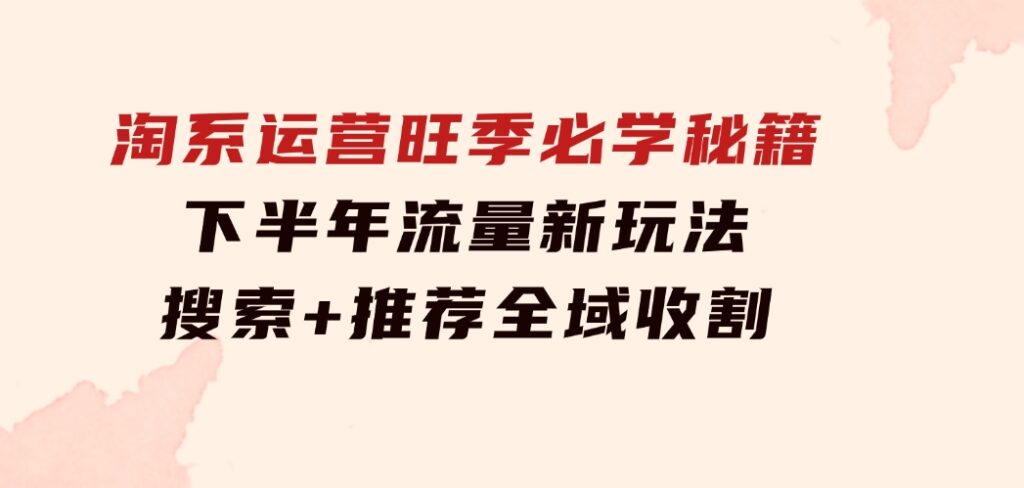 淘系运营旺季必学秘籍：下半年流量新玩法：搜索+推荐全域收割（无水印）-财仔梦想资源网