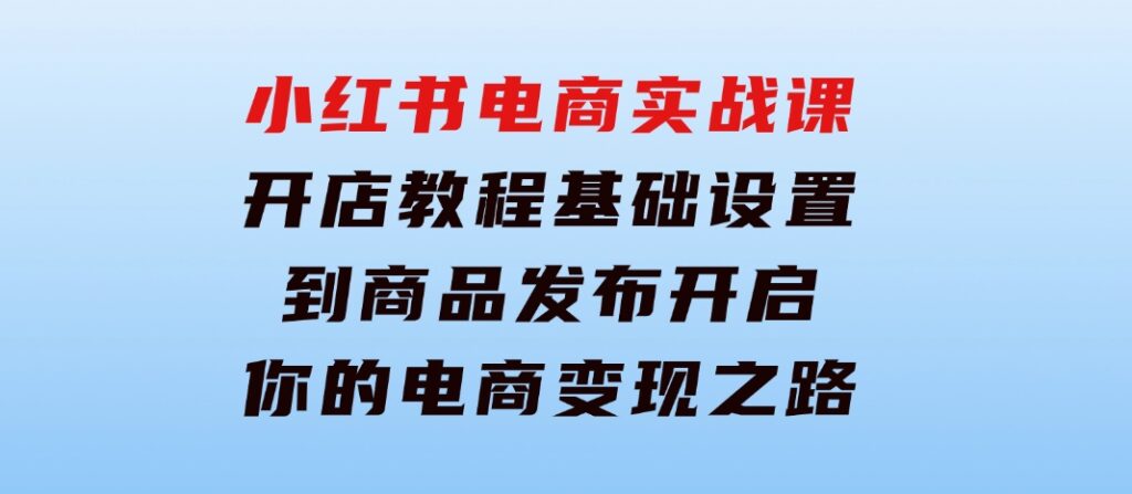 小红书电商实战课：开店教程、基础设置到商品发布，开启你的电商变现之路-财仔梦想资源网